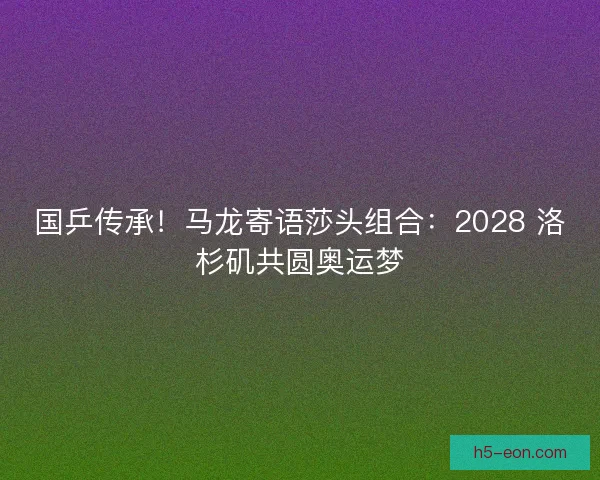 国乒传承！马龙寄语莎头组合：2028 洛杉矶共圆奥运梦