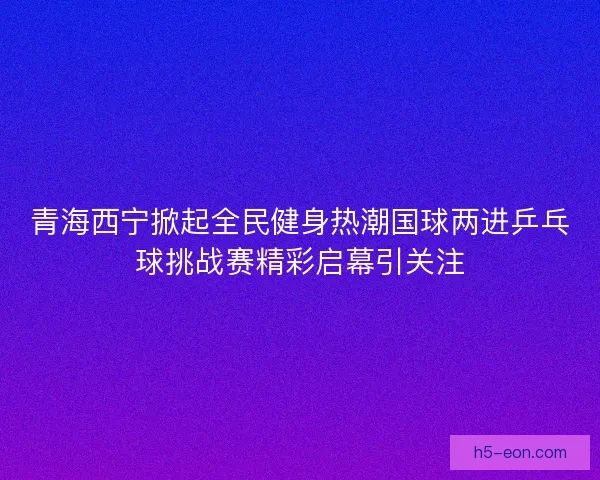 青海西宁掀起全民健身热潮国球两进乒乓球挑战赛精彩启幕引关注